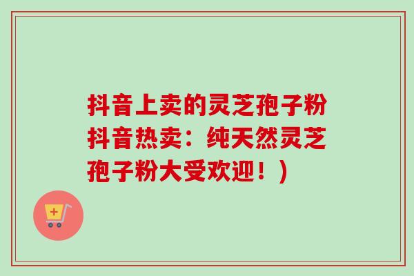 抖音上卖的灵芝孢子粉抖音热卖：纯天然灵芝孢子粉大受欢迎！)