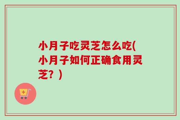 小月子吃灵芝怎么吃(小月子如何正确食用灵芝？)
