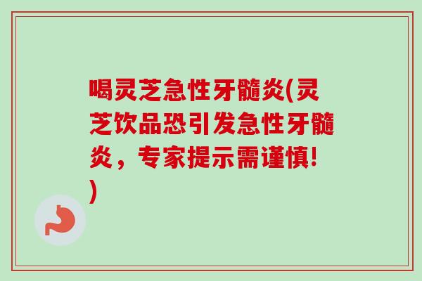 喝灵芝急性牙髓炎(灵芝饮品恐引发急性牙髓炎，专家提示需谨慎!)
