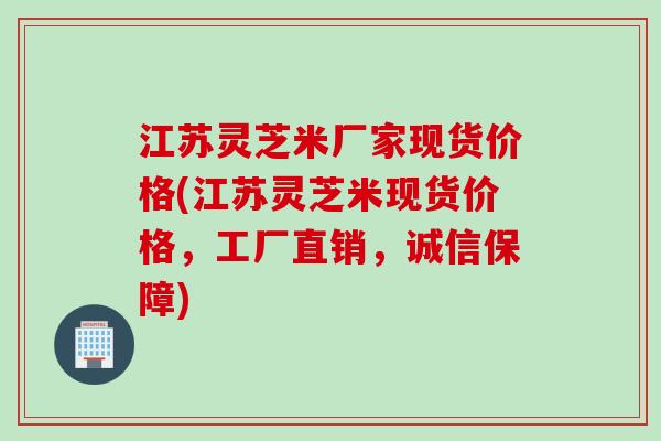 江苏灵芝米厂家现货价格(江苏灵芝米现货价格，工厂直销，诚信保障)