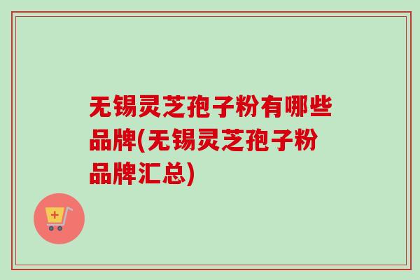 无锡灵芝孢子粉有哪些品牌(无锡灵芝孢子粉品牌汇总)
