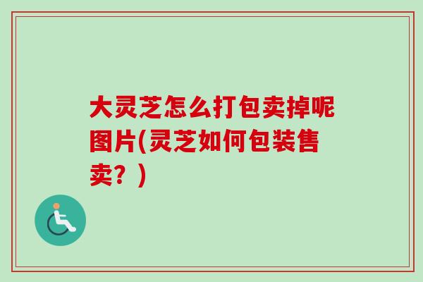 大灵芝怎么打包卖掉呢图片(灵芝如何包装售卖?) 大灵芝怎么打包卖掉呢图片(灵芝如何包装售卖?)