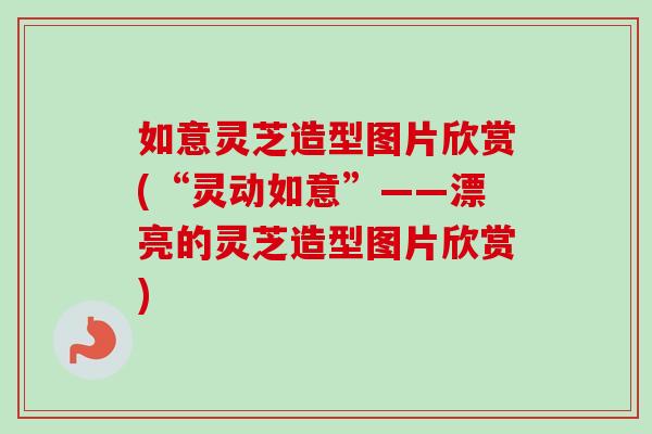 如意灵芝造型图片欣赏(“灵动如意”——漂亮的灵芝造型图片欣赏)