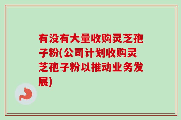 有没有大量收购灵芝孢子粉(公司计划收购灵芝孢子粉以推动业务发展)