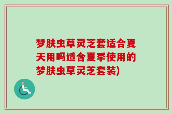 梦肤虫草灵芝套适合夏天用吗适合夏季使用的梦肤虫草灵芝套装)