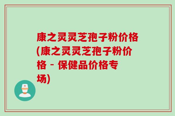 康之灵灵芝孢子粉价格(康之灵灵芝孢子粉价格 - 保健品价格专场)