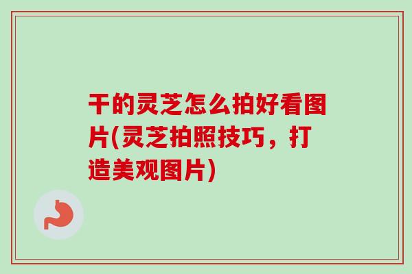 干的灵芝怎么拍好看图片(灵芝拍照技巧，打造美观图片)