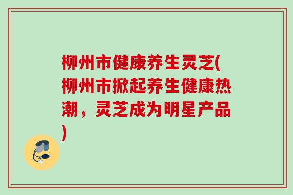 柳州市健康养生灵芝(柳州市掀起养生健康热潮,灵芝成为明星产品) 柳州市健康养生灵芝(柳州市掀起养生健康热潮,灵芝成为明星产品)