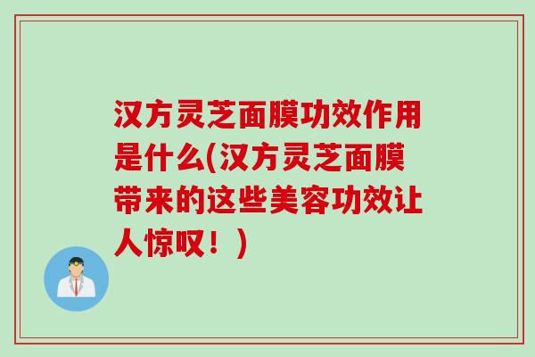 汉方灵芝面膜功效作用是什么(汉方灵芝面膜带来的这些美容功效让人惊叹！)