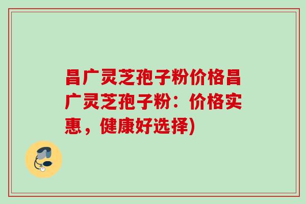 昌广灵芝孢子粉价格昌广灵芝孢子粉：价格实惠，健康好选择)