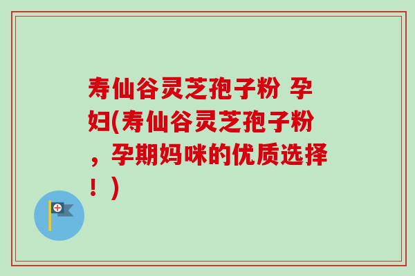 寿仙谷灵芝孢子粉 孕妇(寿仙谷灵芝孢子粉，孕期妈咪的优质选择！)