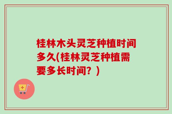 桂林木头灵芝种植时间多久(桂林灵芝种植需要多长时间？)