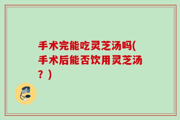 手术完能吃灵芝汤吗(手术后能否饮用灵芝汤？)
