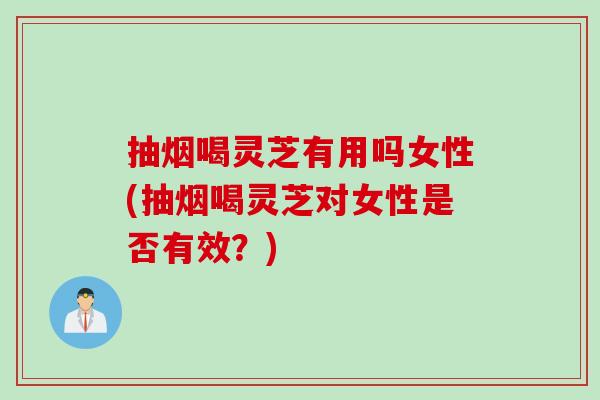抽烟喝灵芝有用吗女性(抽烟喝灵芝对女性是否有效？)
