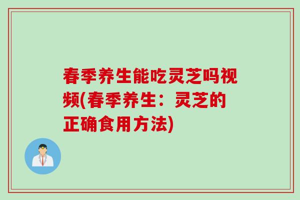 春季养生能吃灵芝吗视频(春季养生：灵芝的正确食用方法)