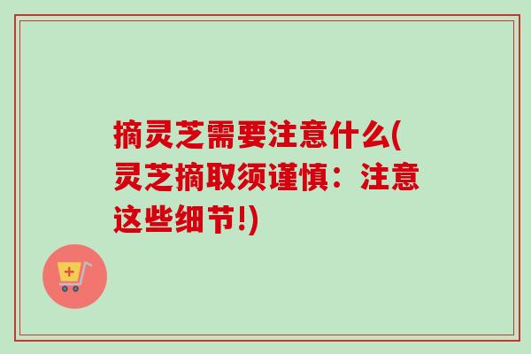 摘灵芝需要注意什么(灵芝摘取须谨慎：注意这些细节!)