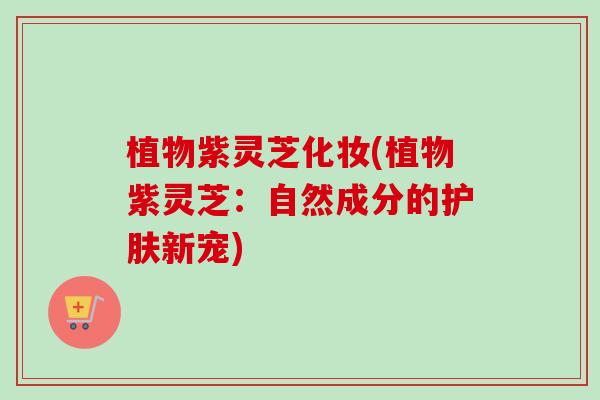 植物紫灵芝化妆(植物紫灵芝：自然成分的护肤新宠)