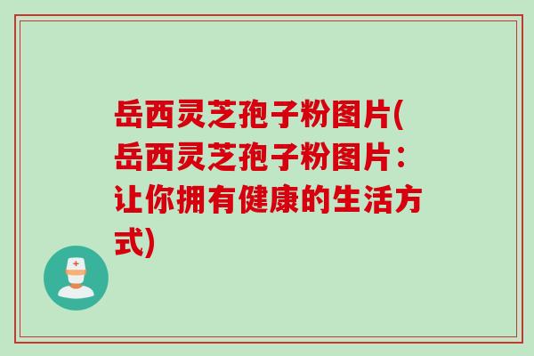 岳西灵芝孢子粉图片(岳西灵芝孢子粉图片：让你拥有健康的生活方式)