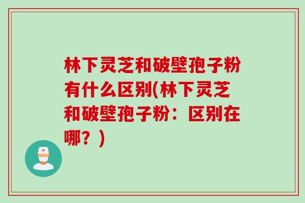 林下灵芝和破壁孢子粉有什么区别(林下灵芝和破壁孢子粉：区别在哪？)