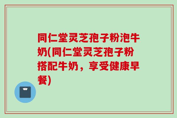 同仁堂灵芝孢子粉泡牛奶(同仁堂灵芝孢子粉搭配牛奶，享受健康早餐)