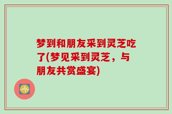 梦到和朋友采到灵芝吃了(梦见采到灵芝，与朋友共赏盛宴)