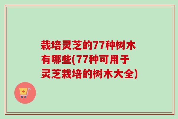 栽培灵芝的77种树木有哪些(77种可用于灵芝栽培的树木大全)