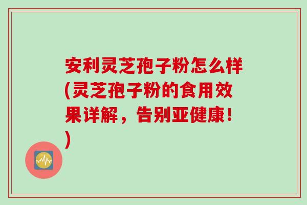 安利灵芝孢子粉怎么样(灵芝孢子粉的食用效果详解，告别亚健康！)