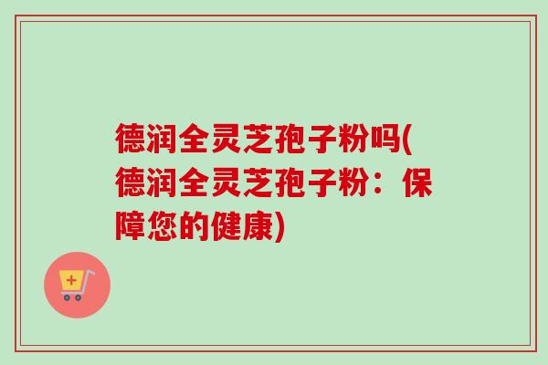 德润全灵芝孢子粉吗(德润全灵芝孢子粉：保障您的健康)