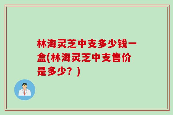 林海灵芝中支多少钱一盒(林海灵芝中支售价是多少？)