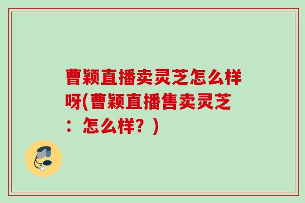 曹颖直播卖灵芝怎么样呀(曹颖直播售卖灵芝：怎么样？)