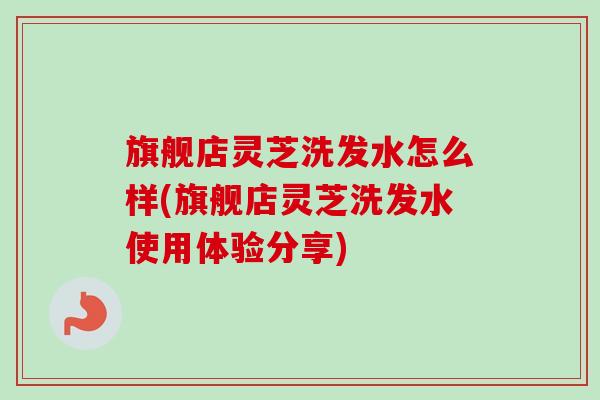 旗舰店灵芝洗发水怎么样(旗舰店灵芝洗发水使用体验分享)