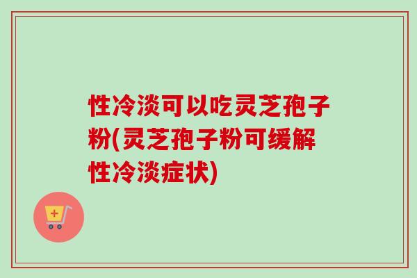 性冷淡可以吃灵芝孢子粉(灵芝孢子粉可缓解性冷淡症状)