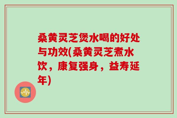 桑黄灵芝煲水喝的好处与功效(桑黄灵芝煮水饮，康复强身，益寿延年)
