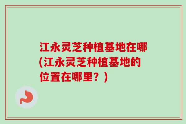 江永灵芝种植基地在哪(江永灵芝种植基地的位置在哪里？)