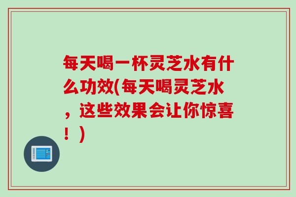每天喝一杯灵芝水有什么功效(每天喝灵芝水，这些效果会让你惊喜！)