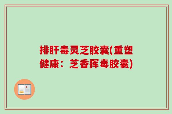 排肝毒灵芝胶囊(重塑健康：芝香挥毒胶囊)