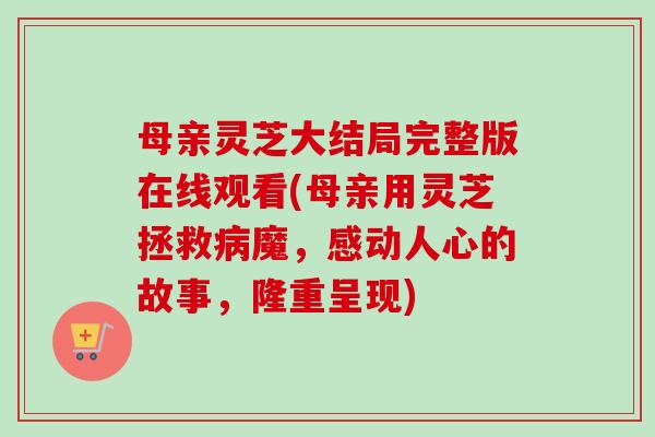 母亲灵芝大结局完整版在线观看(母亲用灵芝拯救病魔，感动人心的故事，隆重呈现)