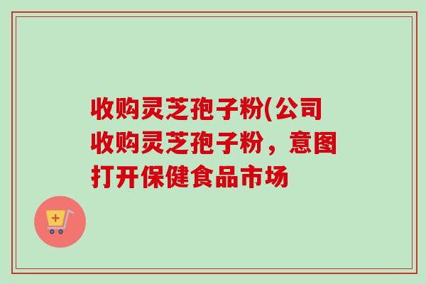收购灵芝孢子粉(公司收购灵芝孢子粉，意图打开保健食品市场