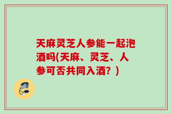 天麻灵芝人参能一起泡酒吗(天麻、灵芝、人参可否共同入酒?) 天麻灵芝人参能一起泡酒吗(天麻、灵芝、人参可否共同入酒?)