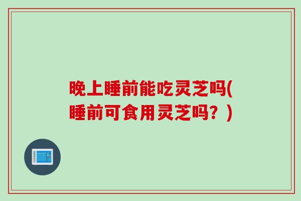 晚上睡前能吃灵芝吗(睡前可食用灵芝吗？)