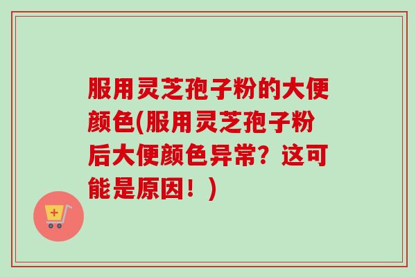 服用灵芝孢子粉的大便颜色(服用灵芝孢子粉后大便颜色异常？这可能是原因！)