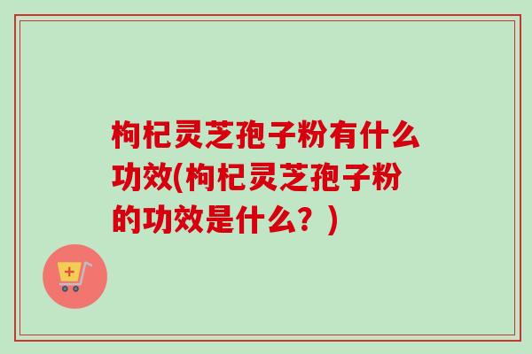 枸杞灵芝孢子粉有什么功效(枸杞灵芝孢子粉的功效是什么？)