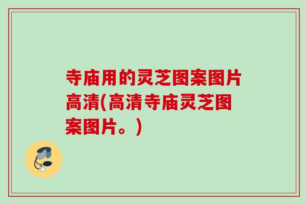 寺庙用的灵芝图案图片高清(高清寺庙灵芝图案图片。)