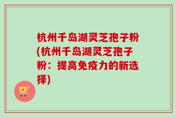 杭州千岛湖灵芝孢子粉(杭州千岛湖灵芝孢子粉：提高免疫力的新选择)