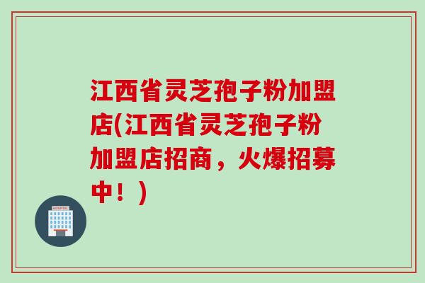 江西省灵芝孢子粉加盟店(江西省灵芝孢子粉加盟店招商，火爆招募中！)