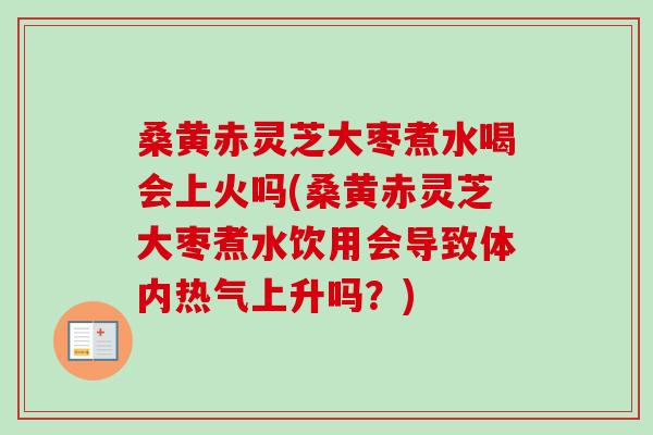 桑黄赤灵芝大枣煮水喝会上火吗(桑黄赤灵芝大枣煮水饮用会导致体内热气上升吗？)