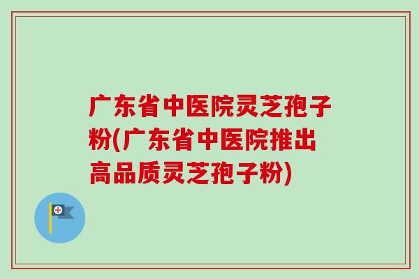 广东省中医院灵芝孢子粉(广东省中医院推出高品质灵芝孢子粉) 广东省中医院灵芝孢子粉(广东省中医院推出高品质灵芝孢子粉)