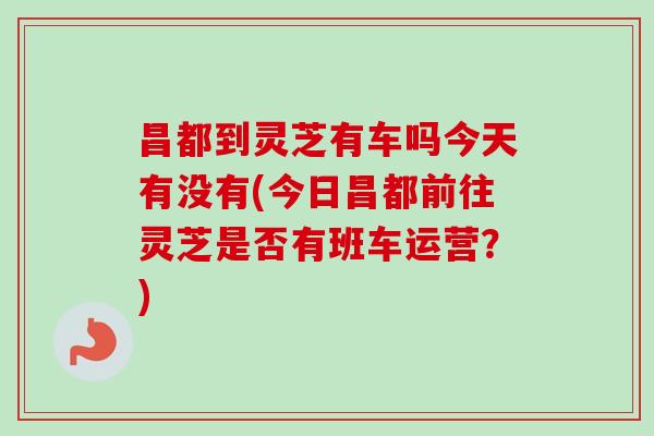 昌都到灵芝有车吗今天有没有(今日昌都前往灵芝是否有班车运营？)