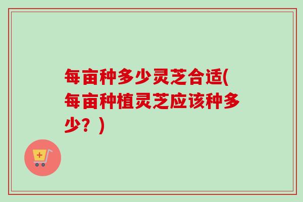 每亩种多少灵芝合适(每亩种植灵芝应该种多少？)