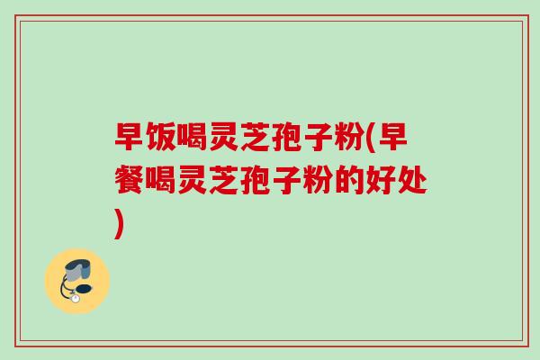 早饭喝灵芝孢子粉(早餐喝灵芝孢子粉的好处)